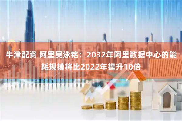 牛津配资 阿里吴泳铭：2032年阿里数据中心的能耗规模将比2022年提升10倍