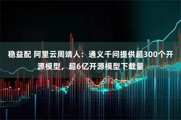 稳益配 阿里云周靖人：通义千问提供超300个开源模型，超6亿开源模型下载量