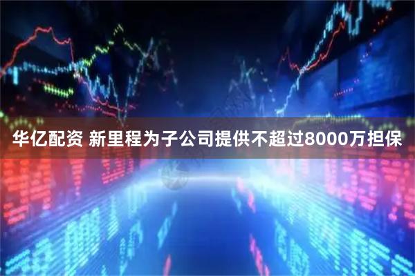 华亿配资 新里程为子公司提供不超过8000万担保