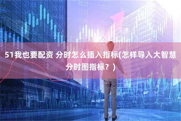 51我也要配资 分时怎么插入指标(怎样导入大智慧分时图指标？)