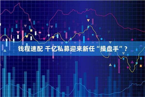 钱程速配 千亿私募迎来新任“操盘手”？