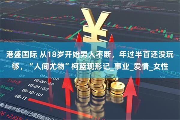 港盛国际 从18岁开始男人不断，年过半百还没玩够，“人间尤物”柯蓝现形记_事业_爱情_女性