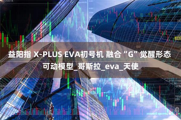益阳指 X-PLUS EVA初号机 融合“G”觉醒形态 可动模型_哥斯拉_eva_天使