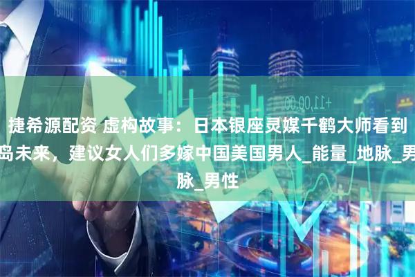 捷希源配资 虚构故事：日本银座灵媒千鹤大师看到列岛未来，建议女人们多嫁中国美国男人_能量_地脉_男性