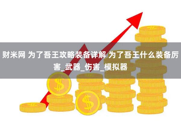 财米网 为了吾王攻略装备详解 为了吾王什么装备厉害_武器_伤害_模拟器