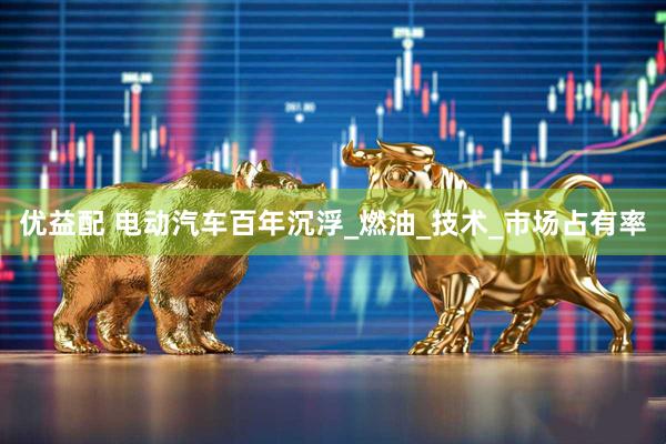 优益配 电动汽车百年沉浮_燃油_技术_市场占有率