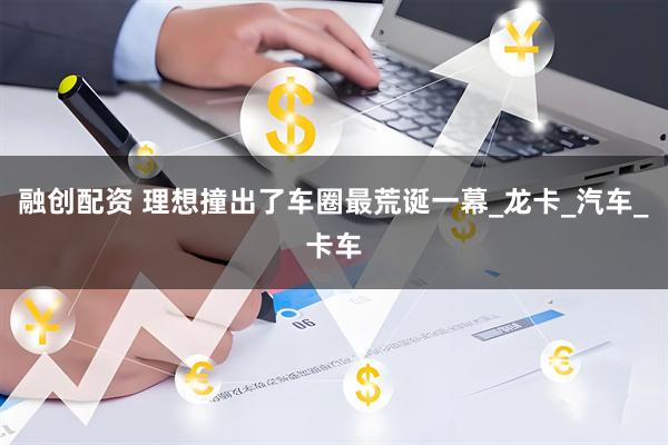 融创配资 理想撞出了车圈最荒诞一幕_龙卡_汽车_卡车