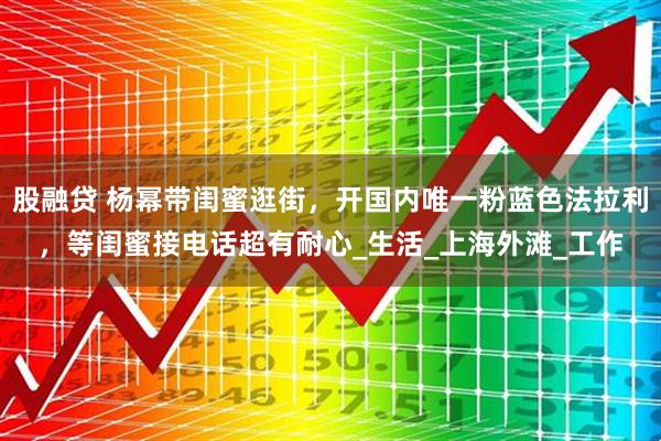 股融贷 杨幂带闺蜜逛街，开国内唯一粉蓝色法拉利，等闺蜜接电话超有耐心_生活_上海外滩_工作