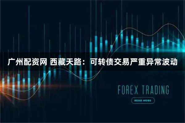 广州配资网 西藏天路：可转债交易严重异常波动