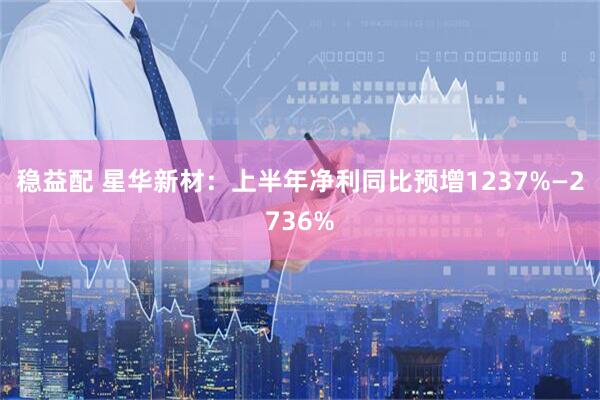 稳益配 星华新材：上半年净利同比预增1237%—2736%