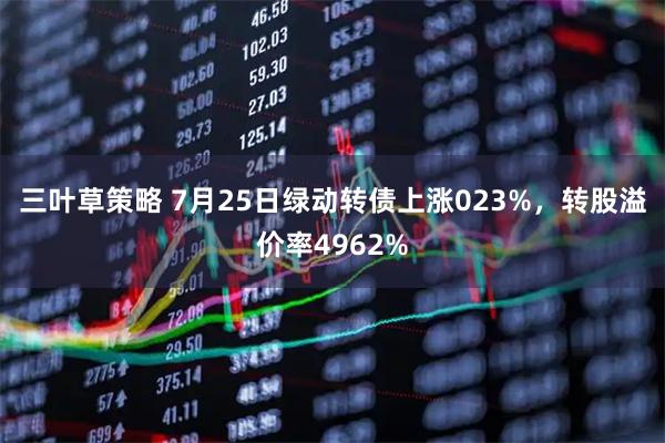 三叶草策略 7月25日绿动转债上涨023%，转股溢价率4962%