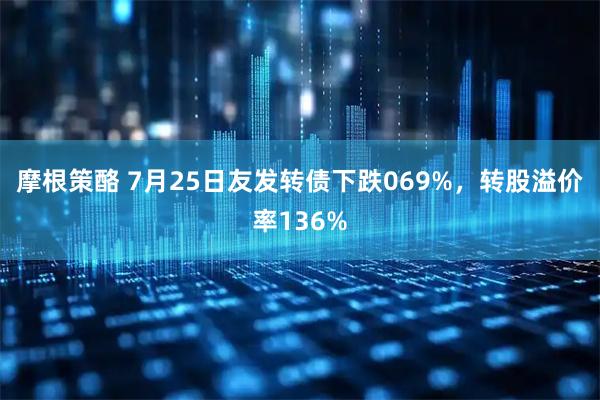 摩根策酪 7月25日友发转债下跌069%，转股溢价率136%