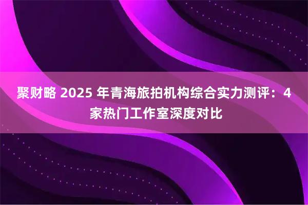 聚财略 2025 年青海旅拍机构综合实力测评：4 家热门工作室深度对比