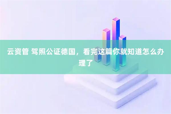 云资管 驾照公证德国，看完这篇你就知道怎么办理了