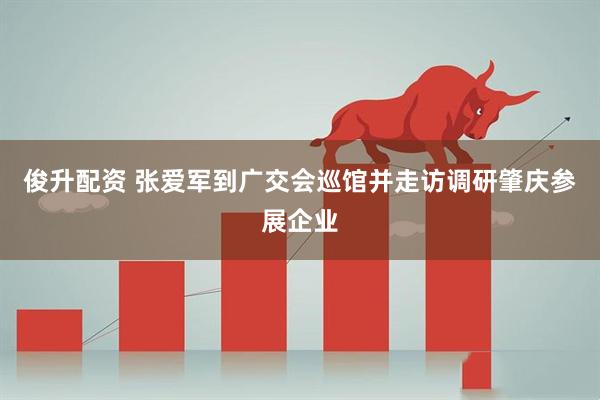 俊升配资 张爱军到广交会巡馆并走访调研肇庆参展企业