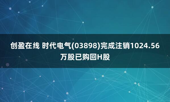 创盈在线 时代电气(03898)完成注销1024.56万股已购回H股
