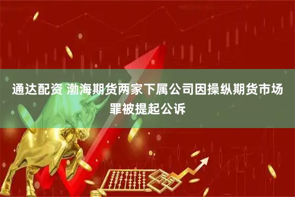 通达配资 渤海期货两家下属公司因操纵期货市场罪被提起公诉