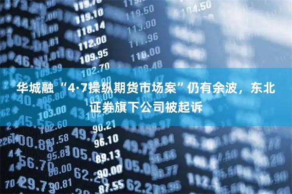 华城融 “4·7操纵期货市场案”仍有余波，东北证券旗下公司被起诉