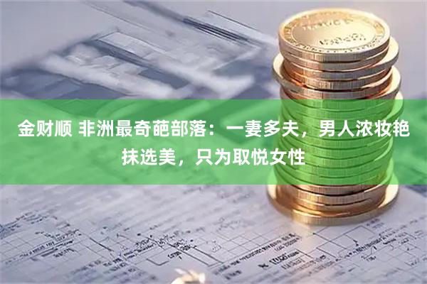 金财顺 非洲最奇葩部落:一妻多夫,男人浓妆艳抹选美,只为取悦女性