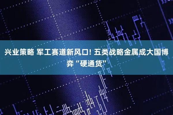 兴业策略 军工赛道新风口! 五类战略金属成大国博弈“硬通货”