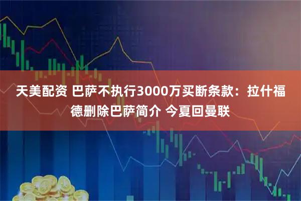 天美配资 巴萨不执行3000万买断条款：拉什福德删除巴萨简介 今夏回曼联