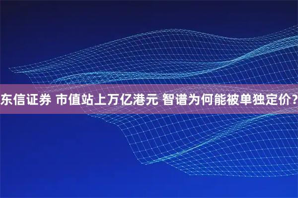 东信证券 市值站上万亿港元 智谱为何能被单独定价？