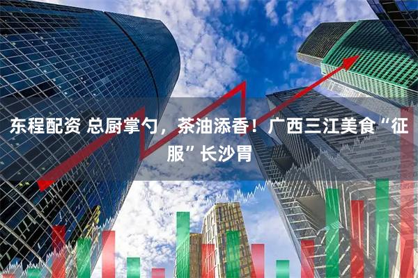 东程配资 总厨掌勺，茶油添香！广西三江美食“征服”长沙胃