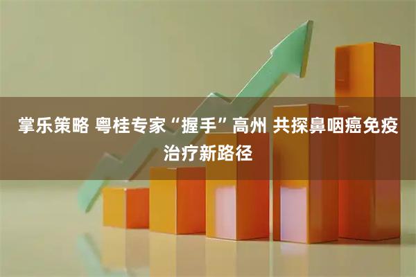 掌乐策略 粤桂专家“握手”高州 共探鼻咽癌免疫治疗新路径