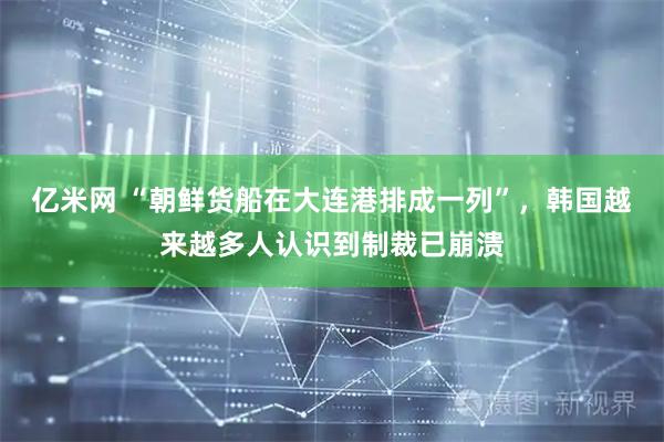 亿米网 “朝鲜货船在大连港排成一列”，韩国越来越多人认识到制裁已崩溃