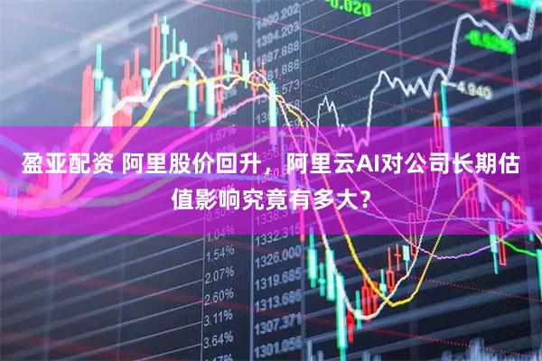 盈亚配资 阿里股价回升，阿里云AI对公司长期估值影响究竟有多大？