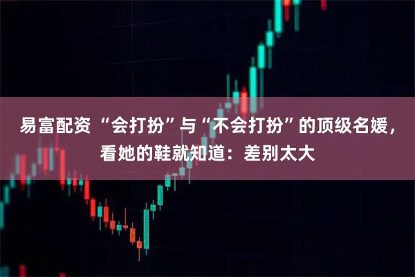 易富配资 “会打扮”与“不会打扮”的顶级名媛，看她的鞋就知道：差别太大