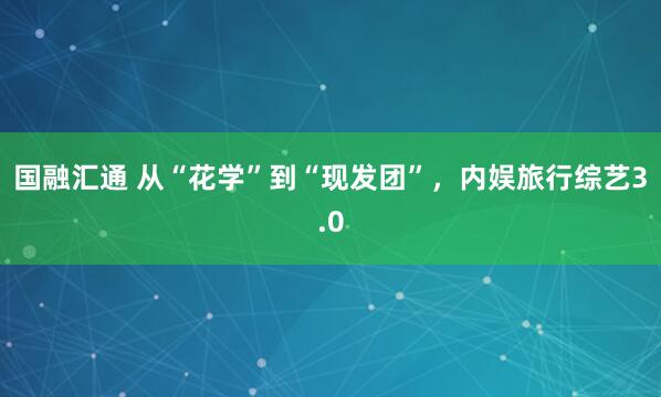 国融汇通 从“花学”到“现发团”，内娱旅行综艺3.0