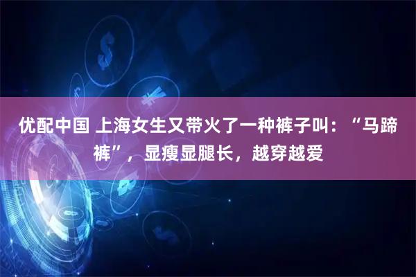 优配中国 上海女生又带火了一种裤子叫：“马蹄裤”，显瘦显腿长，越穿越爱