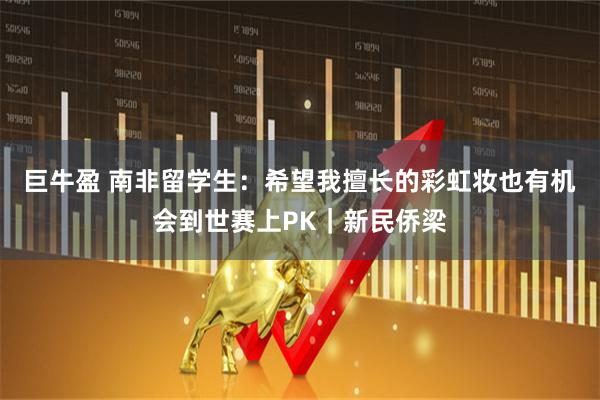 巨牛盈 南非留学生：希望我擅长的彩虹妆也有机会到世赛上PK｜新民侨梁